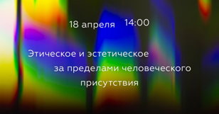 Лекция: Этическое и эстетическое за пределами человеческого присутствия.