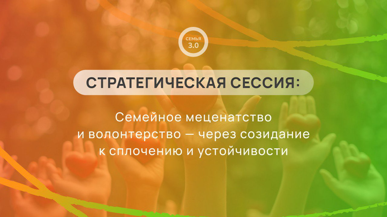 СТРАТЕГИЧЕСКАЯ СЕССИЯ: СЕМЕЙНОЕ МЕЦЕНАТСТВО И ВОЛОНТЕРСТВО — ЧЕРЕЗ СОЗИДАНИЕ К СПЛОЧЕНИЮ И УСТОЙЧИВОСТИ