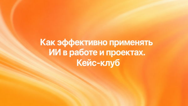 Кейс-клуб «Как эффективно применять ИИ в работе и проектах»